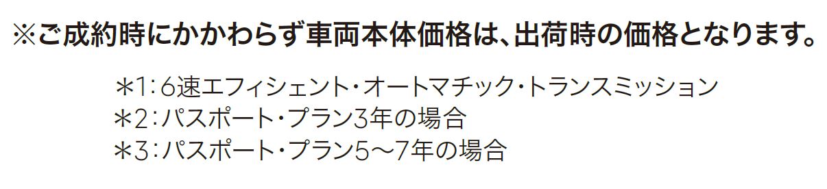 ※ご成約時にかかわらず車両本体価格は、出荷時の価格となります。＊1：6速エフィシェント・オートマチック・トランスミッション＊2：パスポート・プラン3年の場合＊3：パスポート・プラン5～7年の場合