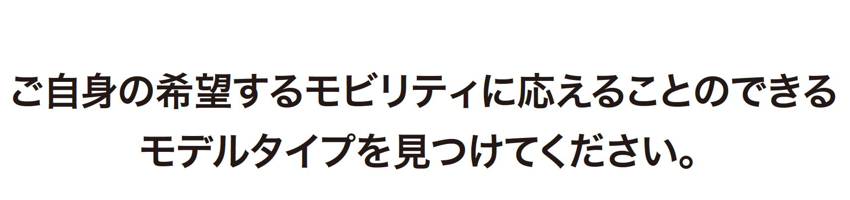 ご自身の希望するモビリティに応えることのできるモデルタイプを見つけてください。