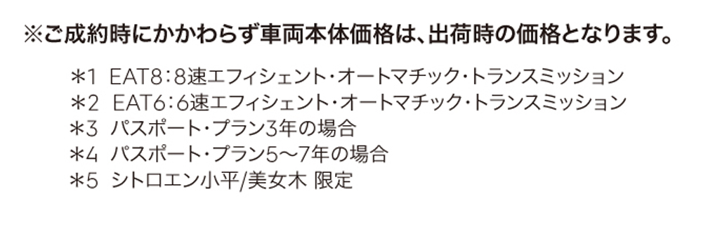 ※ご成約時にかかわらず車両本体価格は、出荷時の価格となります。＊1：6速エフィシェント・オートマチック・トランスミッション＊2：パスポート・プラン3年の場合＊3：パスポート・プラン5～7年の場合 ＊4：シトロエン小平/美女木 限定