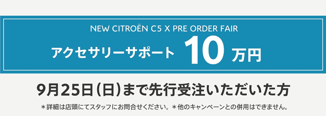 NEW CITROËN C5 X PRE ORDER FAIR アクセサリーサポート10万円 9月25日（日）まで先行受注いただいた方 ＊詳細は店頭にてスタッフにお問合せください。 ＊他のキャンペーンとの併用はできません。