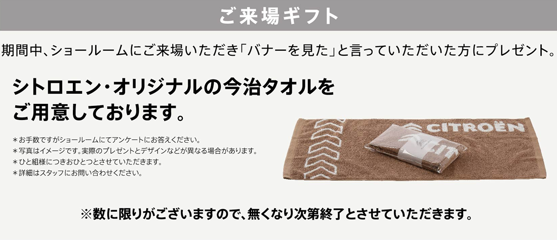 ご来場ギフト 期間中、ショールームにご来場いただき「バナーを見た」と言っていただいた方にプレゼント。シトロエン・オリジナルの今治タオルをご用意しております。※数に限りがございますので、無くなり次第終了とさせていただきます。 