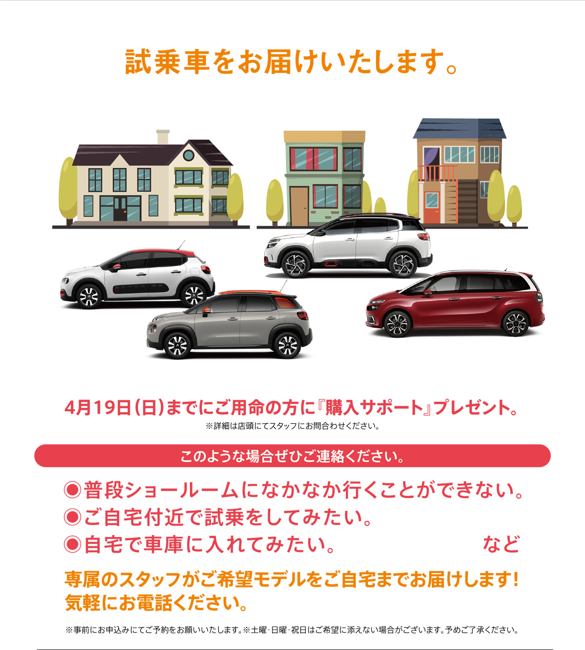 試乗車をお届けいたします。| 4月19日（日）までにご用命の方に購入サポートプレゼント。※詳細は店頭にてスタッフにお問合わせください。/ このような場合ぜひご連絡ください。普段ショールームになかなか行くことができない。ご自宅付近で試乗をしてみたい。自宅で車庫に入れてみたい。など / 専属のスタッフがご希望モデルをご自宅までお届けします！ 気軽にお電話ください。※事前にお申込みにてご予約をお願いいたします。※土曜・日曜・祝日はご希望に添えない場合がございます。予めご了承ください。