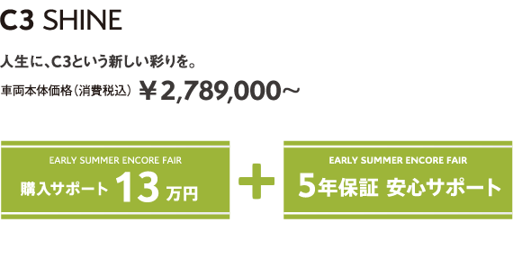 C3 SHINE | 人生に、C3という新しい彩りを。 車両本体価格（消費税込）¥2,789,000～ EARLY SUMMER ENCORE FAIR 5年保証 安心サポート