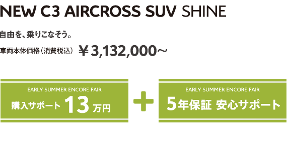 C3 AIRCROSS SHINE | 自由を、乗りこなそう。車両本体価格（消費税込）¥3,132,000～ EARLY SUMMER ENCORE FAIR 5年保証 安心サポート