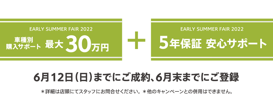 EARLY SUMMER FAIR 2022 車種別購入サポート最大30万円プラス5年保証 安心サポート / 6月12日（日）までにご成約、6月末までにご登録 ＊詳細は店頭にてスタッフにお問合せください。 ＊他のキャンペーンとの併用はできません。