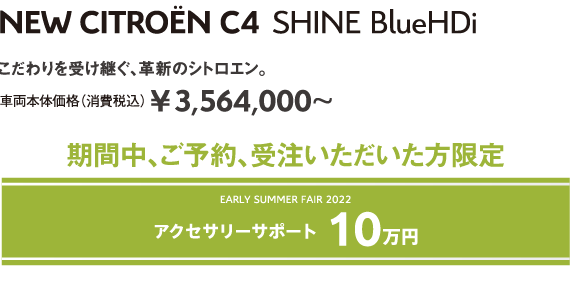 C4 SHINE BlueHDi | こだわりを受け継ぐ、革新のシトロエン。車両本体価格（消費税込）¥3,564,000～ EARLY SUMMER FAIR 2022 5年保証 安心サポート