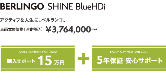 BERLINGO SHINE BlueHDi | アクティブな人生に、ベルランゴ。車両本体価格（消費税込）¥3,764,000～ EARLY SUMMER FAIR 2022 5年保証 安心サポート