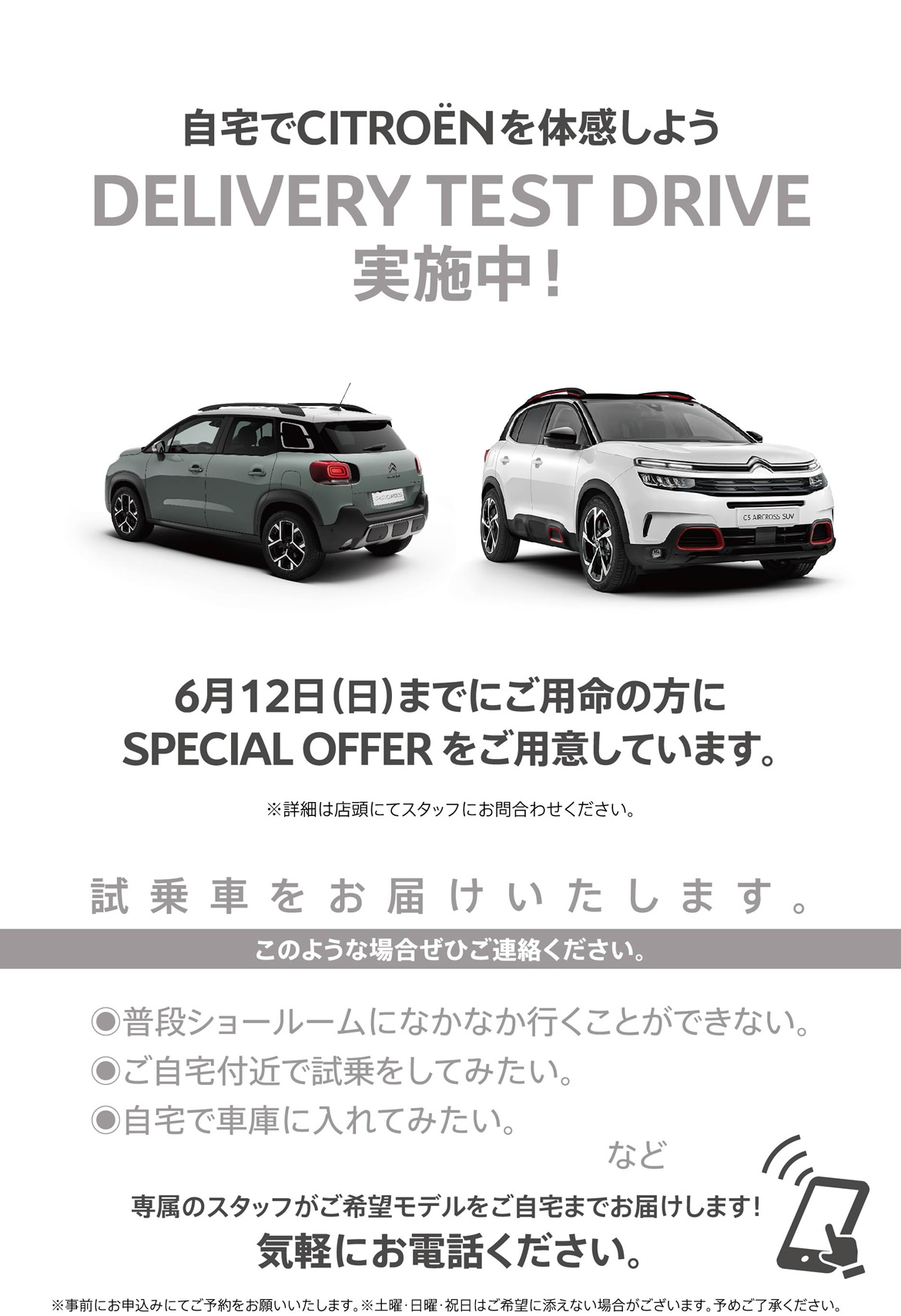 自宅でシトロエンを体感しよう DELIVERY TEST DRIVE実施中！| 6月12日（日）までにご用命の方にSPECIAL OFFER をご用意しています。※詳細は店頭にてスタッフにお問合わせください。| 試乗車をお届けいたします。このような場合ぜひご連絡ください。●普段ショールームになかなか行くことができない。●ご自宅付近で試乗をしてみたい。●自宅で車庫に入れてみたい。など/専属のスタッフがご希望モデルをご自宅までお届けします！ 気軽にお電話ください。※事前にお申込みにてご予約をお願いいたします。※土曜・日曜・祝日はご希望に添えない場合がございます。予めご了承ください。