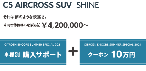 C5 AIRCROSS SUV Shine | それは夢のような快適さ。車両本体価格（消費税込）¥4,200,000～ / ENCORE SUMMER SPECIAL 2021 車種別 購入サポート + クーポン 10万円