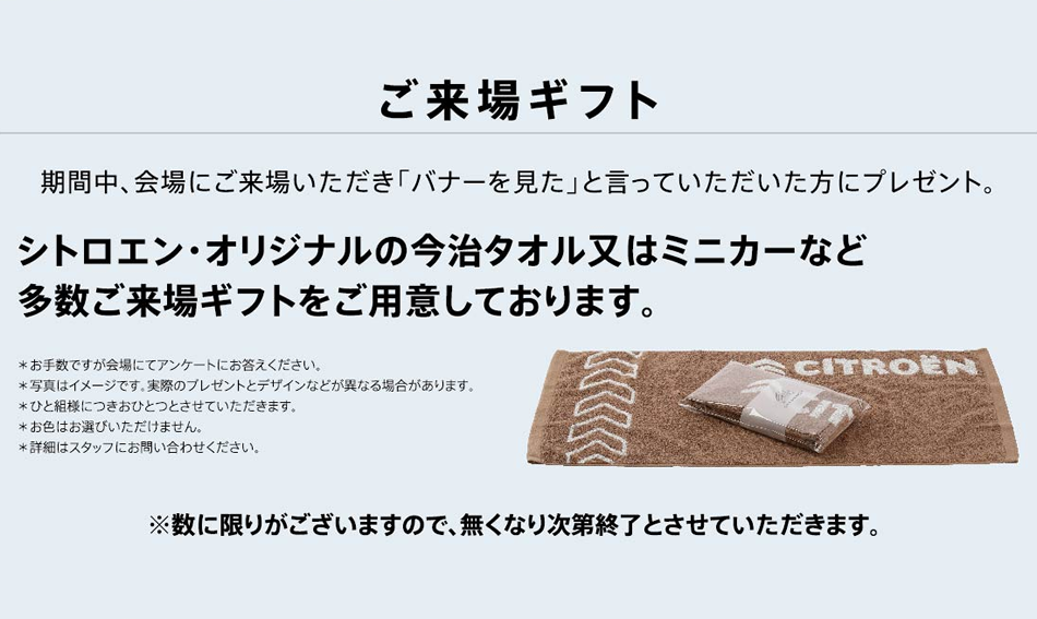 ご来場ギフト 期間中、会場にご来場いただき「バナーを見た」と言っていただいた方にプレゼント。シトロエン・オリジナルの今治タオル又はミニカーなど多数ご来場ギフトをご用意しております。 ※数に限りがございますので、無くなり次第終了とさせていただきます。