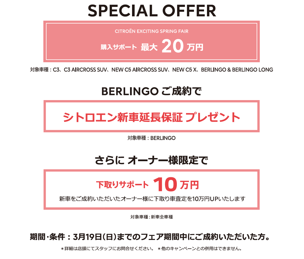 全車種対象SPECIAL OFFER / CITROËN CITROËN EXCITING SPRING FAIR アクセサリーサポート最大25万円 1月15日（日）までのフェア期間中にご成約 ＊詳細は店頭にてスタッフにお問合せください。＊他のキャンペーンとの併用はできません。