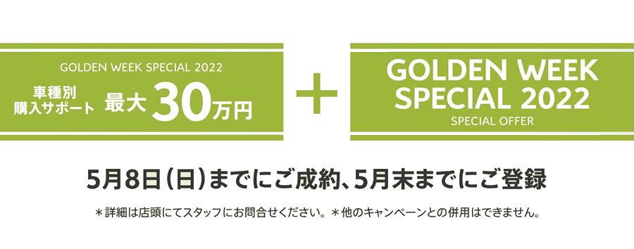 GOLDEN WEEK SPECIAL 2022 車種別購入サポート最大30万円プラスSPECIAL OFFER / 5月8日（日）までにご成約、5月末までにご登録 ＊詳細は店頭にてスタッフにお問合せください。 ＊他のキャンペーンとの併用はできません。