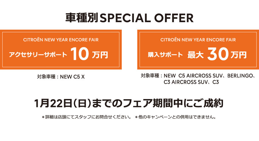 車種別SPECIAL OFFER / CITROËN CITROËN NEW YEAR ENCORE FAIR アクセサリーサポート10万円 / 購入サポート最大30万円 1月22日（日）までのフェア期間中にご成約 ＊詳細は店頭にてスタッフにお問合せください。＊他のキャンペーンとの併用はできません。