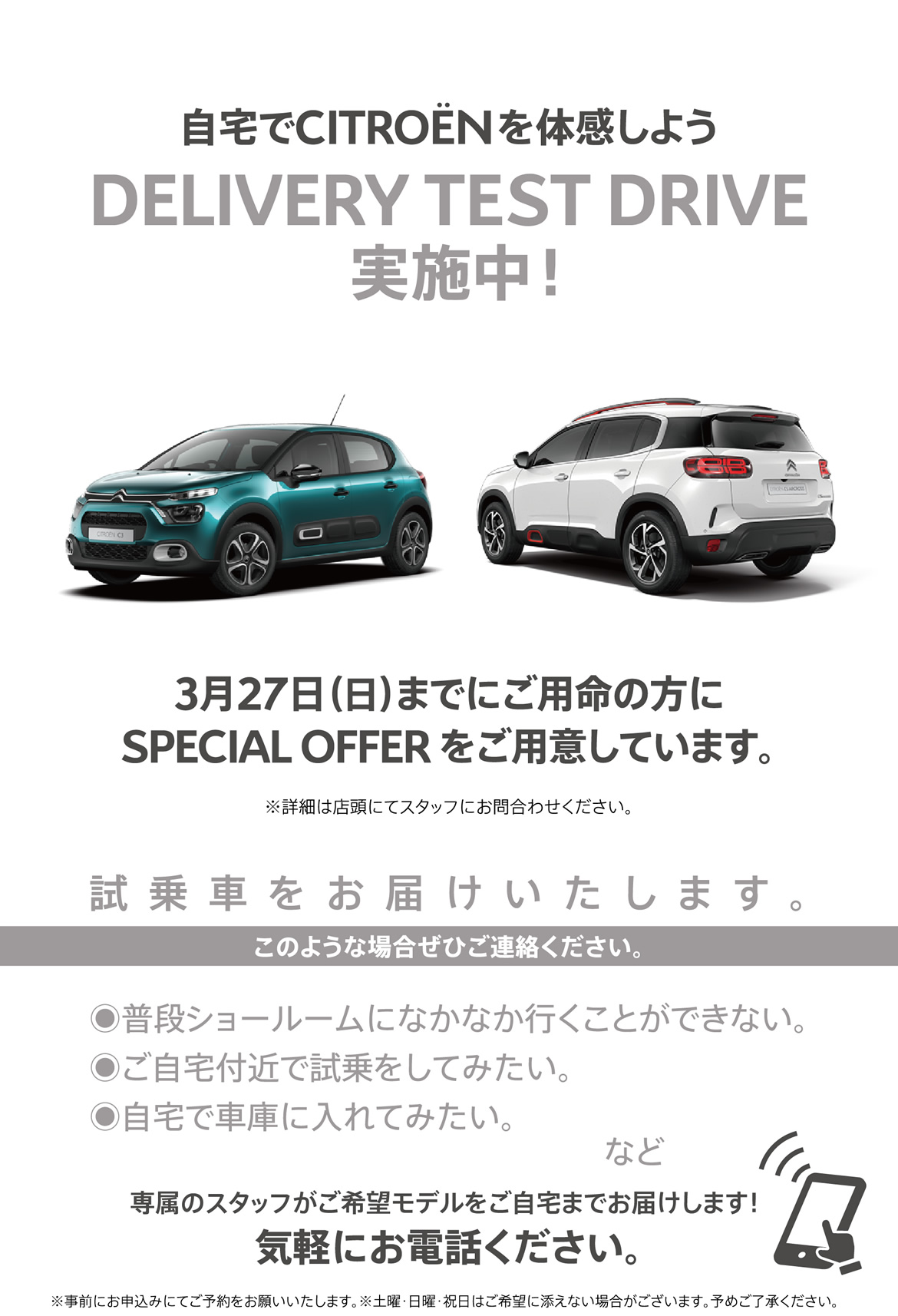 自宅でシトロエンを体感しよう DELIVERY TEST DRIVE実施中！| 3月27日（日）までにご用命の方にSPECIAL OFFERをご用意しています。※詳細は店頭にてスタッフにお問合わせください。| 試乗車をお届けいたします。このような場合ぜひご連絡ください。●普段ショールームになかなか行くことができない。●ご自宅付近で試乗をしてみたい。●自宅で車庫に入れてみたい。など/専属のスタッフがご希望モデルをご自宅までお届けします！ 気軽にお電話ください。※事前にお申込みにてご予約をお願いいたします。※土曜・日曜・祝日はご希望に添えない場合がございます。予めご了承ください。