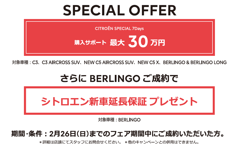 全車種対象SPECIAL OFFER / CITROËN CITROËN SPECIAL 7DAYS アクセサリーサポート最大25万円 1月15日（日）までのフェア期間中にご成約 ＊詳細は店頭にてスタッフにお問合せください。＊他のキャンペーンとの併用はできません。