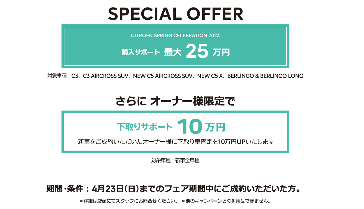 全車種対象SPECIAL OFFER / CITROËN CITROËN SPRING CELEBRATION 2023 アクセサリーサポート最大25万円 ＊詳細は店頭にてスタッフにお問合せください。＊他のキャンペーンとの併用はできません。