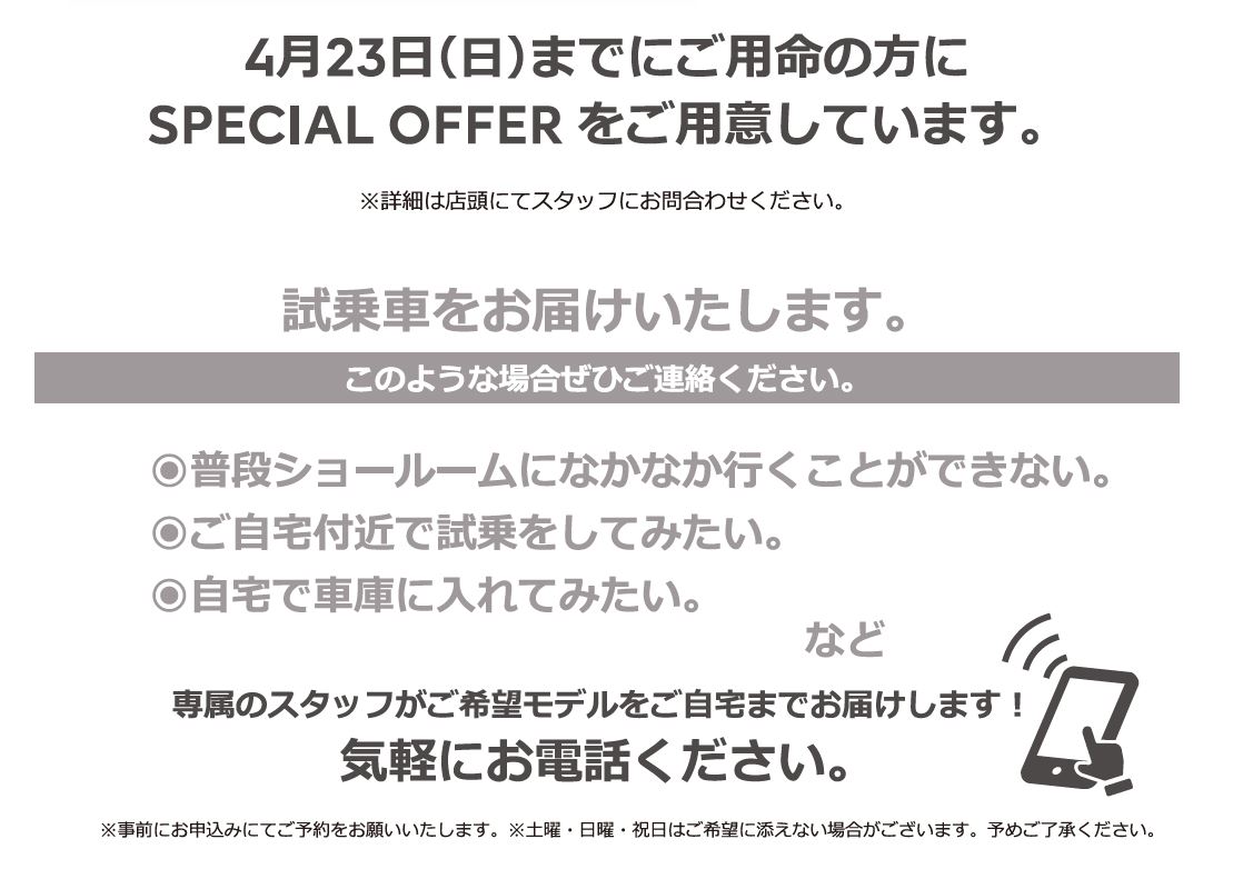 自宅でPEUGEOT を体感しよう DELIVERY TEST DRIVE 実施中！/ 4月23日（日）までにご用命の方にSPECIAL OFFERをご用意しています。※詳細は店頭にてスタッフにお問合わせください。 | このような場合ぜひご連絡ください。/ ●普段ショールームになかなか行くことができない。●ご自宅付近で試乗をしてみたい。●自宅で車庫に入れてみたい。など | 専属のスタッフがご希望モデルをご自宅までお届けします！ 気軽にお電話ください。※事前にお申込みにてご予約をお願いいたします。※土曜・日曜・祝日はご希望に添えない場合がございます。予めご了承ください。