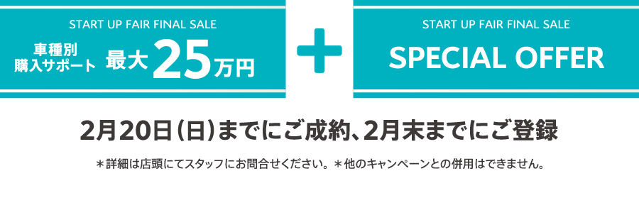 START UP FAIR FINAL SALE 車種別購入サポート最大25万円プラスSPECIAL OFFER 2月20日（日）までにご成約、2月末までにご登録 ＊詳細は店頭にてスタッフにお問合せください。 ＊他のキャンペーンとの併用はできません。