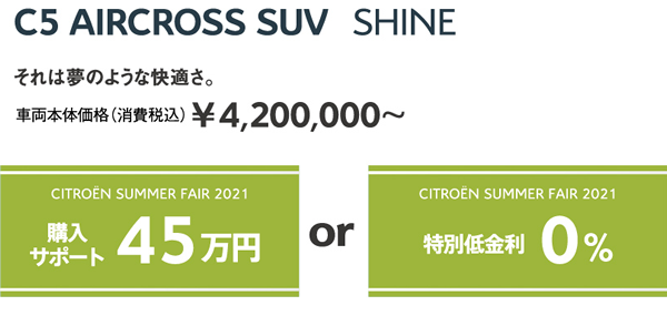 C5 AIRCROSS SUV Shine | それは夢のような快適さ。車両本体価格（消費税込）¥4,200,000～ / SUMMER FAIR 2021 購入サポート45万円 OR 特別低金利0%