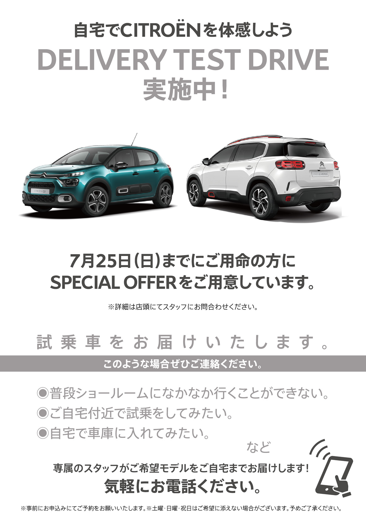 自宅でシトロエンを体感しよう DELIVERY TEST DRIVE実施中！| 7月25日（日）までにご用命の方にSPECIAL OFFERをご用意しています。※詳細は店頭にてスタッフにお問合わせください。| 試乗車をお届けいたします。このような場合ぜひご連絡ください。●普段ショールームになかなか行くことができない。●ご自宅付近で試乗をしてみたい。●自宅で車庫に入れてみたい。など/専属のスタッフがご希望モデルをご自宅までお届けします！ 気軽にお電話ください。※事前にお申込みにてご予約をお願いいたします。※土曜・日曜・祝日はご希望に添えない場合がございます。予めご了承ください。