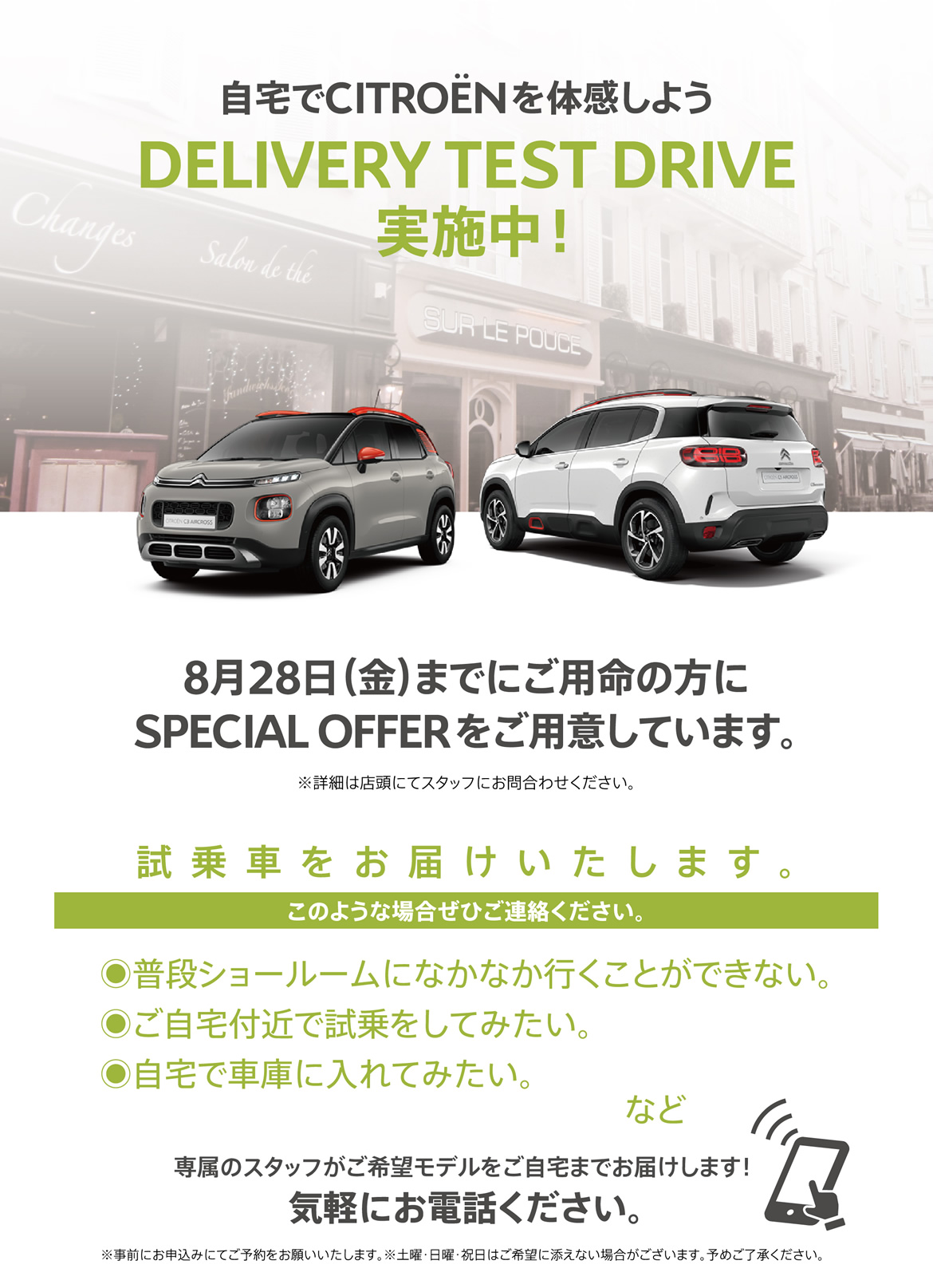 自宅でCITROËNを体感しよう DELIVERY TEST DRIVE実施中！ 8月28日（金）までにご用命の方にSPECIAL OFFERをご用意しています。※詳細は店頭にてスタッフにお問合わせください。 | 試乗車をお届けいたします。このような場合ぜひご連絡ください。●普段ショールームになかなか行くことができない。●ご自宅付近で試乗をしてみたい。●自宅で車庫に入れてみたい。など/専属のスタッフがご希望モデルをご自宅までお届けします！ 気軽にお電話ください。※事前にお申込みにてご予約をお願いいたします。※土曜・日曜・祝日はご希望に添えない場合がございます。予めご了承ください。