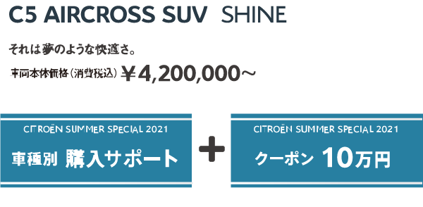 C5 AIRCROSS SUV Shine | それは夢のような快適さ。車両本体価格（消費税込）¥4,200,000～ / SUMMER SPECIAL 2021 車種別 購入サポート + クーポン 10万円