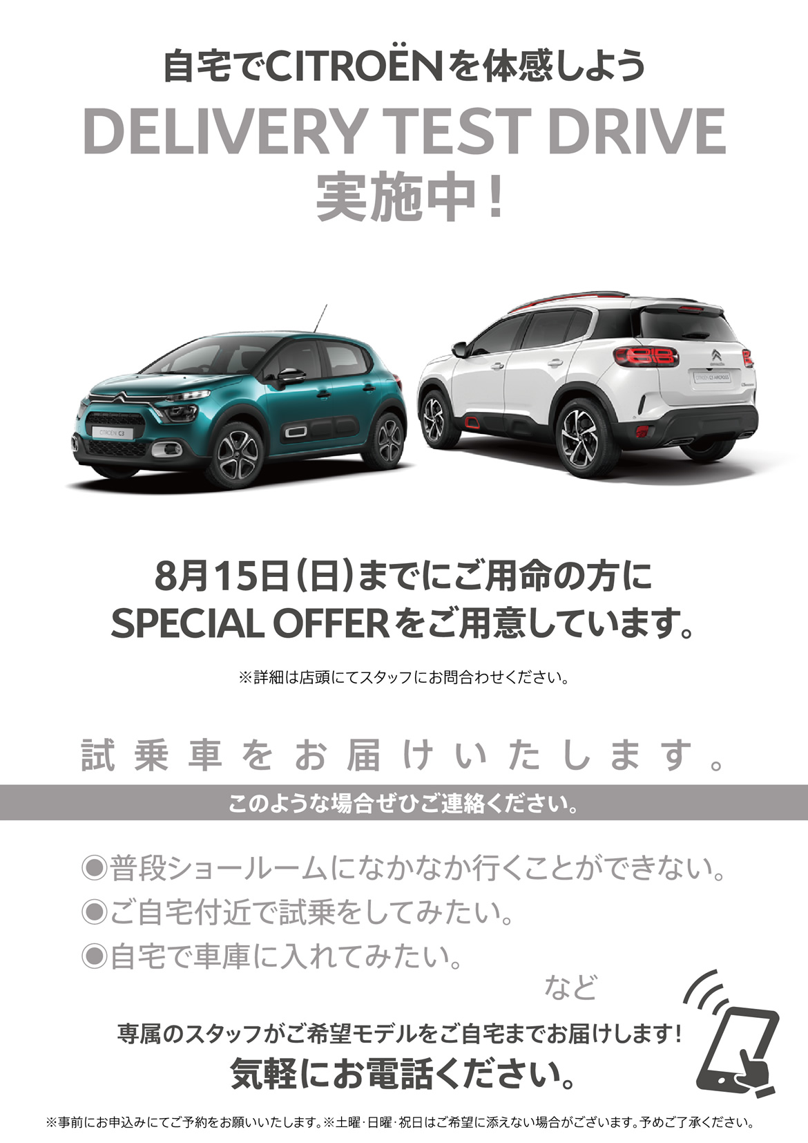 自宅でシトロエンを体感しよう DELIVERY TEST DRIVE実施中！| 8月15日（日）までにご用命の方にSPECIAL OFFERをご用意しています。※詳細は店頭にてスタッフにお問合わせください。| 試乗車をお届けいたします。このような場合ぜひご連絡ください。●普段ショールームになかなか行くことができない。●ご自宅付近で試乗をしてみたい。●自宅で車庫に入れてみたい。など/専属のスタッフがご希望モデルをご自宅までお届けします！ 気軽にお電話ください。※事前にお申込みにてご予約をお願いいたします。※土曜・日曜・祝日はご希望に添えない場合がございます。予めご了承ください。