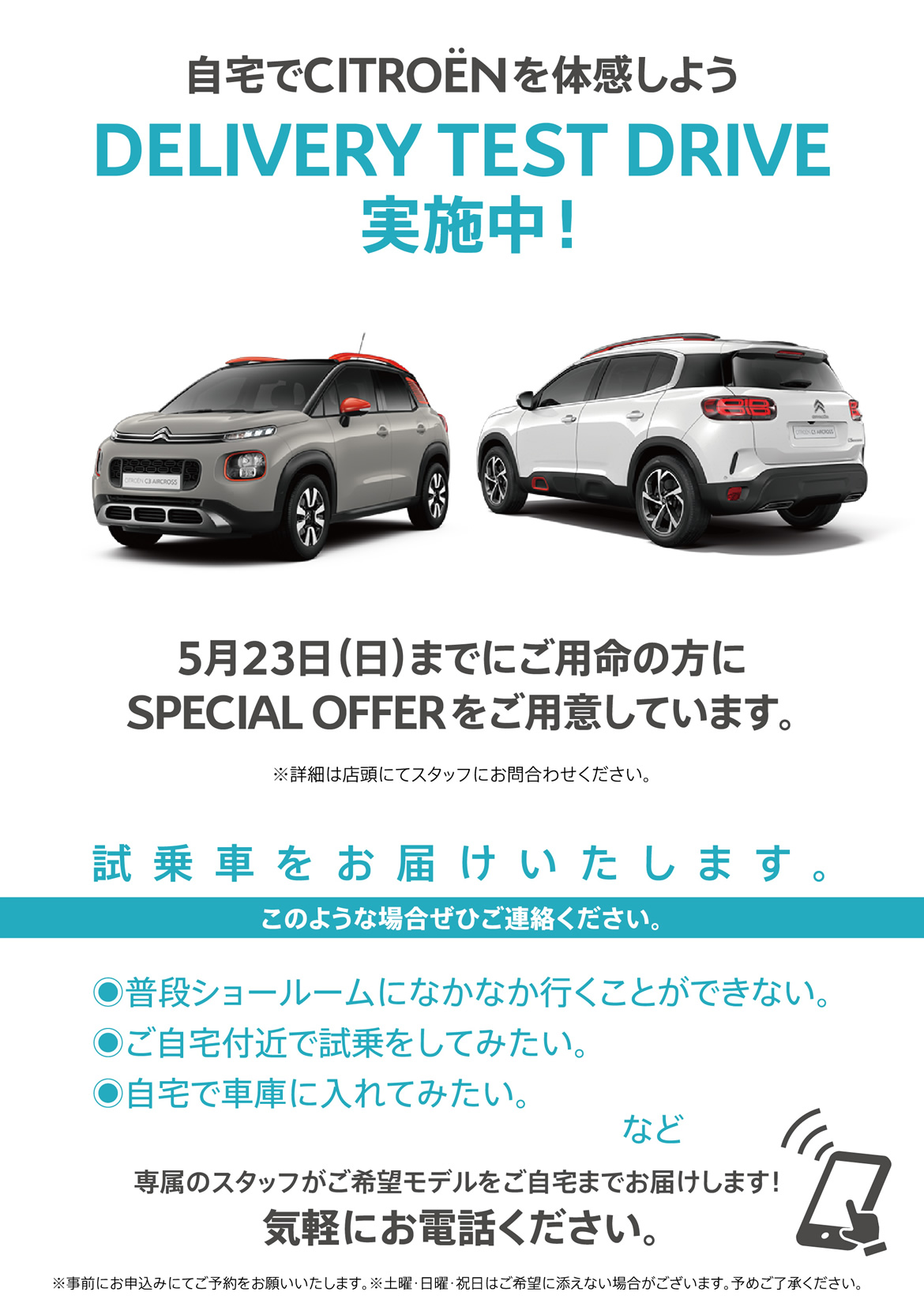 自宅でシトロエンを体感しよう DELIVERY TEST DRIVE実施中！| 5月23日（日）までにご用命の方にSPECIAL OFFERをご用意しています。※詳細は店頭にてスタッフにお問合わせください。| 試乗車をお届けいたします。このような場合ぜひご連絡ください。●普段ショールームになかなか行くことができない。●ご自宅付近で試乗をしてみたい。●自宅で車庫に入れてみたい。など/専属のスタッフがご希望モデルをご自宅までお届けします！ 気軽にお電話ください。※事前にお申込みにてご予約をお願いいたします。※土曜・日曜・祝日はご希望に添えない場合がございます。予めご了承ください。